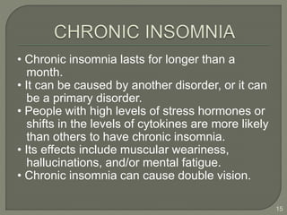 • Chronic insomnia lasts for longer than a
month.
• It can be caused by another disorder, or it can
be a primary disorder.
• People with high levels of stress hormones or
shifts in the levels of cytokines are more likely
than others to have chronic insomnia.
• Its effects include muscular weariness,
hallucinations, and/or mental fatigue.
• Chronic insomnia can cause double vision.
15
 