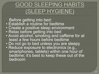 Before getting into bed:
• Establish a routine for bedtime
• Create a positive sleep environment
• Relax before getting into bed
• Avoid alcohol, smoking and caffeine for at
least a few hours before bedtime
• Do not go to bed unless you are sleepy
• Reduce exposure to electronics (e.g.,
smartphones, tablets) within one hour of
bedtime; it’s best to keep these out of the
bedroom
21
 
