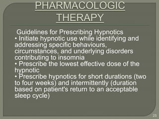 Guidelines for Prescribing Hypnotics
• Initiate hypnotic use while identifying and
addressing specific behaviours,
circumstances, and underlying disorders
contributing to insomnia
• Prescribe the lowest effective dose of the
hypnotic
• Prescribe hypnotics for short durations (two
to four weeks) and intermittently (duration
based on patient's return to an acceptable
sleep cycle)
25
 