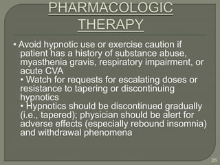• Avoid hypnotic use or exercise caution if
patient has a history of substance abuse,
myasthenia gravis, respiratory impairment, or
acute CVA
• Watch for requests for escalating doses or
resistance to tapering or discontinuing
hypnotics
• Hypnotics should be discontinued gradually
(i.e., tapered); physician should be alert for
adverse effects (especially rebound insomnia)
and withdrawal phenomena
26
 