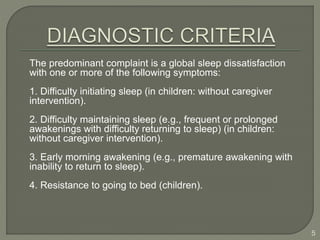 The predominant complaint is a global sleep dissatisfaction
with one or more of the following symptoms:
1. Difficulty initiating sleep (in children: without caregiver
intervention).
2. Difficulty maintaining sleep (e.g., frequent or prolonged
awakenings with difficulty returning to sleep) (in children:
without caregiver intervention).
3. Early morning awakening (e.g., premature awakening with
inability to return to sleep).
4. Resistance to going to bed (children).
5
 