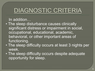 In addition…
• The sleep disturbance causes clinically
significant distress or impairment in social,
occupational, educational, academic,
behavioral, or other important areas of
functioning.
• The sleep difficulty occurs at least 3 nights per
week.
• The sleep difficulty occurs despite adequate
opportunity for sleep.
6
 