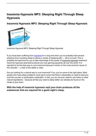 Insomnia Hypnosis MP3: Sleeping Right Through Sleep
Hypnosis
Insomnia Hypnosis MP3: Sleeping Right Through Sleep Hypnosis




Insomnia Hypnosis MP3: Sleeping Right Through Sleep Hypnosis


If you have been suffering from insomnia for a long time then you’ve probably tried several
solutions from counting sheep to taking a variety of sleeping pills — all to no avail. This is
probably the best time for you to take advantage of the power of insomnia hypnosis treatment.
Insomnia hypnosis download products are now gaining popularity all over the world. It is
reported to be the best way to cure insomnia because it works on the most common cause of
this disorder — a lack of the ability to relax.

Are you looking for a natural way to cure insomnia? If so, you’ve come to the right place. Most
people who have sleep problems never get to know that there is absolutely no need to take any
over-the-counter or prescription medication. In fact, you do not even need to use herbs or other
natural ingredients – because all that you need to sleep better can already be found on the
inside of your brain.

With the help of insomnia hypnosis mp3 your brain produces all the
substances that are required for a good night’s sleep.




                                                                                           1/4
 