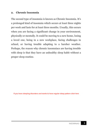 9
INSOMNIAC
2. Chronic Insomnia
The second type of insomnia is known as Chronic Insomnia. It’s
a prolonged kind of insomnia which occurs at least three nights
per week and lasts for at least three months. Usually, this occurs
when you are facing a significant change in your environment,
physically or mentally. It could be moving to a new home, losing
a loved one, being in a new workplace, facing challenges in
school, or having trouble adapting to a harsher weather.
Perhaps, the reason why chronic insomniacs are having trouble
with sleep is that they have an unhealthy sleep habit without a
proper sleep routine.
If you have sleeping disorders and wants to have regular sleep pattern click here
 