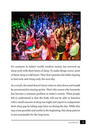 10
INSOMNIAC
It’s common in today's world; modern society has screwed up
sleep cycle with short hours of sleep. To make things worse, most
of them sleep at odd hours. They don't practice the habit of going
to bed early and rising early the next day.
As a result, the mind doesn't know when to shut down and would
be accustomed to staying up late. That's the reason why insomnia
has become a common problem in today's society. What people
fail to understand is that the body will not be able to function
with a small amount of sleep one night and expect to compensate
their sleep gap by taking naps later on during the day. While this
may seem possible and useful in the beginning, this sleep pattern
is not sustainable for the long-term.
 