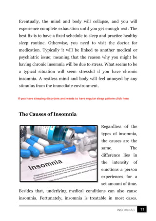 11
INSOMNIAC
Eventually, the mind and body will collapse, and you will
experience complete exhaustion until you get enough rest. The
best fix is to have a fixed schedule to sleep and practice healthy
sleep routine. Otherwise, you need to visit the doctor for
medication. Typically it will be linked to another medical or
psychiatric issue; meaning that the reason why you might be
having chronic insomnia will be due to stress. What seems to be
a typical situation will seem stressful if you have chronic
insomnia. A restless mind and body will feel annoyed by any
stimulus from the immediate environment.
The Causes of Insomnia
Regardless of the
types of insomnia,
the causes are the
same. The
difference lies in
the intensity of
emotions a person
experiences for a
set amount of time.
Besides that, underlying medical conditions can also cause
insomnia. Fortunately, insomnia is treatable in most cases.
If you have sleeping disorders and wants to have regular sleep pattern click here
 