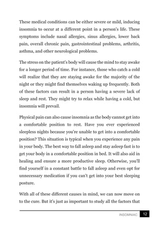 12
INSOMNIAC
These medical conditions can be either severe or mild, inducing
insomnia to occur at a different point in a person's life. These
symptoms include nasal allergies, sinus allergies, lower back
pain, overall chronic pain, gastrointestinal problems, arthritis,
asthma, and other neurological problems.
The stress on the patient's body will cause the mind to stay awake
for a longer period of time. For instance, those who catch a cold
will realize that they are staying awake for the majority of the
night or they might find themselves waking up frequently. Both
of these factors can result in a person having a severe lack of
sleep and rest. They might try to relax while having a cold, but
insomnia will prevail.
Physical pain can also cause insomnia as the body cannot get into
a comfortable position to rest. Have you ever experienced
sleepless nights because you're unable to get into a comfortable
position? This situation is typical when you experience any pain
in your body. The best way to fall asleep and stay asleep fast is to
get your body in a comfortable position in bed. It will also aid in
healing and ensure a more productive sleep. Otherwise, you'll
find yourself in a constant battle to fall asleep and even opt for
unnecessary medication if you can't get into your best sleeping
posture.
With all of these different causes in mind, we can now move on
to the cure. But it’s just as important to study all the factors that
 