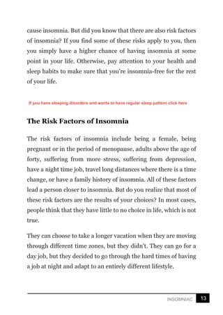 13
INSOMNIAC
cause insomnia. But did you know that there are also risk factors
of insomnia? If you find some of these risks apply to you, then
you simply have a higher chance of having insomnia at some
point in your life. Otherwise, pay attention to your health and
sleep habits to make sure that you're insomnia-free for the rest
of your life.
The Risk Factors of Insomnia
The risk factors of insomnia include being a female, being
pregnant or in the period of menopause, adults above the age of
forty, suffering from more stress, suffering from depression,
have a night time job, travel long distances where there is a time
change, or have a family history of insomnia. All of these factors
lead a person closer to insomnia. But do you realize that most of
these risk factors are the results of your choices? In most cases,
people think that they have little to no choice in life, which is not
true.
They can choose to take a longer vacation when they are moving
through different time zones, but they didn't. They can go for a
day job, but they decided to go through the hard times of having
a job at night and adapt to an entirely different lifestyle.
If you have sleeping disorders and wants to have regular sleep pattern click here
 