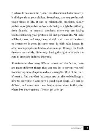 14
INSOMNIAC
It is hard to deal with the risk factors of insomnia, but ultimately,
it all depends on your choices. Sometimes, you may go through
tough times in life. It can be relationship problems, family
problems, or job problems. Not only that, you might be suffering
from financial or personal problems where you are having
trouble balancing your professional and personal life. All these
will beat you up and keep you up at night until most of the stress
or depression is gone. In some cases, it might take longer. In
other cases, people can find solutions and get through the tough
times rather quickly. Either way, having the right mindset is the
cure to emotions-induced insomnia.
Since insomnia has many different causes and risk factors, there
are many different things that you can do to prevent yourself
from having more sleepless and restless nights. Most of the time,
it’s easy to find out what the causes are, but the real challenge is
how to overcome it and have a good night sleep. Life can be
difficult, and sometimes it can beat a person down to the point
where he's not even sure if he can get back up.
 