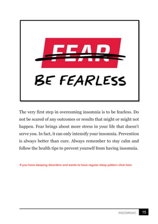 15
INSOMNIAC
The very first step in overcoming insomnia is to be fearless. Do
not be scared of any outcomes or results that might or might not
happen. Fear brings about more stress in your life that doesn't
serve you. In fact, it can only intensify your insomnia. Prevention
is always better than cure. Always remember to stay calm and
follow the health tips to prevent yourself from having insomnia.
If you have sleeping disorders and wants to have regular sleep pattern click here
 