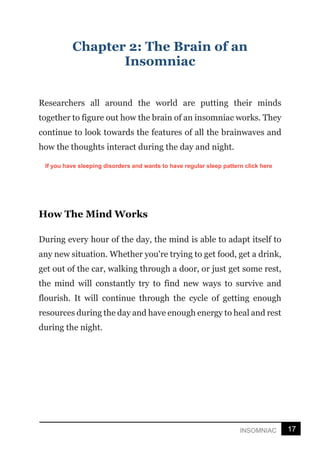 17
INSOMNIAC
Chapter 2: The Brain of an
Insomniac
Researchers all around the world are putting their minds
together to figure out how the brain of an insomniac works. They
continue to look towards the features of all the brainwaves and
how the thoughts interact during the day and night.
How The Mind Works
During every hour of the day, the mind is able to adapt itself to
any new situation. Whether you're trying to get food, get a drink,
get out of the car, walking through a door, or just get some rest,
the mind will constantly try to find new ways to survive and
flourish. It will continue through the cycle of getting enough
resources during the day and have enough energy to heal and rest
during the night.
If you have sleeping disorders and wants to have regular sleep pattern click here
 
