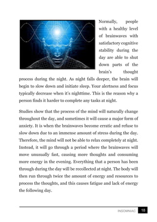 18
INSOMNIAC
Normally, people
with a healthy level
of brainwaves with
satisfactory cognitive
stability during the
day are able to shut
down parts of the
brain’s thought
process during the night. As night falls deeper, the brain will
begin to slow down and initiate sleep. Your alertness and focus
typically decrease when it’s nighttime. This is the reason why a
person finds it harder to complete any tasks at night.
Studies show that the process of the mind will naturally change
throughout the day, and sometimes it will cause a major form of
anxiety. It is when the brainwaves become erratic and refuse to
slow down due to an immense amount of stress during the day.
Therefore, the mind will not be able to relax completely at night.
Instead, it will go through a period where the brainwaves will
move unusually fast, causing more thoughts and consuming
more energy in the evening. Everything that a person has been
through during the day will be recollected at night. The body will
then run through twice the amount of energy and resources to
process the thoughts, and this causes fatigue and lack of energy
the following day.
 