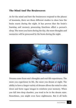 19
INSOMNIAC
The Mind And The Brainwaves
As for the mind and how the brainwaves respond to the phases
of insomnia, there are three different studies to show how the
brain reacts during the night. It has proven that the brain's
learning and memory processing functions affect a person's
sleep. The more you learn during the day, the more thoughts and
memories will be processed by the brain during the night.
Dreams come from one's thoughts and real-life experiences. The
more you experience in life, the more you dream at night. The
ability to have a larger variety of dreams allows the mind to calm
down and form vague images to reinforce your memory. When
you fall into deep slumber, you tend to be in the dream state.
Sometimes, you might even have nightmares. But it all boils
 