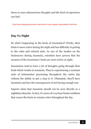 20
INSOMNIAC
down to your subconscious thoughts and the kind of experience
you had.
Day Vs Night
So what's happening in the brain of insomniacs? Firstly, their
brain is more active during the night and has difficulty in getting
to the calm and relaxed state. In one of the studies on the
brainwaves during insomnia, scientists have proven that the
neurons of the insomniacs’ brain are more active at night.
Insomniacs tend to have a lot of thoughts going through their
head which results in insomnia. They're experiencing a constant
state of information processing throughout the entire day
without the ability to put a stop to it. Ultimately, they'll have
insomnia and face the consequences of not having enough rest.
Experts claim that insomnia should not be seen directly as a
nighttime disorder. In fact, it’s more of a 24-hour brain condition
that causes the brain to remain active throughout the day.
If you have sleeping disorders and wants to have regular sleep pattern click here
 