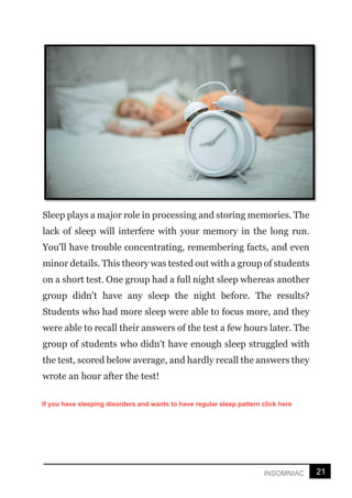 21
INSOMNIAC
Sleep plays a major role in processing and storing memories. The
lack of sleep will interfere with your memory in the long run.
You'll have trouble concentrating, remembering facts, and even
minor details. This theory was tested out with a group of students
on a short test. One group had a full night sleep whereas another
group didn't have any sleep the night before. The results?
Students who had more sleep were able to focus more, and they
were able to recall their answers of the test a few hours later. The
group of students who didn't have enough sleep struggled with
the test, scored below average, and hardly recall the answers they
wrote an hour after the test!
If you have sleeping disorders and wants to have regular sleep pattern click here
 