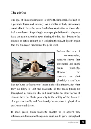 22
INSOMNIAC
The Myths
The goal of this experiment is to prove the importance of rest to
a person's focus and memory. As a matter of fact, insomniacs
aren't able to have the same level of concentration as those who
had enough rest. Surprisingly, some people believe that they can
have the same attention span during the day. Just because the
brain is as active at night as it is during the day, it doesn't mean
that the brain can function at the peak level.
Besides the lack of
concentration,
research shows that
Insomniac has more
brain plasticity.
However, the
research on what
plasticity is and how
it contributes to the states of insomnia is still unknown. But what
they do know is that the plasticity of the brain builds up
throughout a person’s life, and contributes to other forms of
disease later on. Brain plasticity is the ability of the brain to
change structurally and functionally in response to physical or
environmental factor.
In most cases, brain plasticity enables us to absorb new
information, learn new things, and continue to grow throughout
 