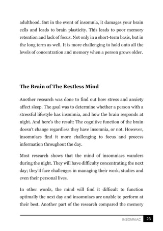 23
INSOMNIAC
adulthood. But in the event of insomnia, it damages your brain
cells and leads to brain plasticity. This leads to poor memory
retention and lack of focus. Not only in a short-term basis, but in
the long term as well. It is more challenging to hold onto all the
levels of concentration and memory when a person grows older.
The Brain of The Restless Mind
Another research was done to find out how stress and anxiety
affect sleep. The goal was to determine whether a person with a
stressful lifestyle has insomnia, and how the brain responds at
night. And here’s the result: The cognitive function of the brain
doesn't change regardless they have insomnia, or not. However,
insomniacs find it more challenging to focus and process
information throughout the day.
Most research shows that the mind of insomniacs wanders
during the night. They will have difficulty concentrating the next
day; they'll face challenges in managing their work, studies and
even their personal lives.
In other words, the mind will find it difficult to function
optimally the next day and insomniacs are unable to perform at
their best. Another part of the research compared the memory
 