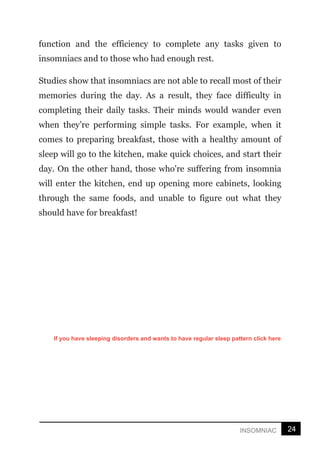 24
INSOMNIAC
function and the efficiency to complete any tasks given to
insomniacs and to those who had enough rest.
Studies show that insomniacs are not able to recall most of their
memories during the day. As a result, they face difficulty in
completing their daily tasks. Their minds would wander even
when they’re performing simple tasks. For example, when it
comes to preparing breakfast, those with a healthy amount of
sleep will go to the kitchen, make quick choices, and start their
day. On the other hand, those who're suffering from insomnia
will enter the kitchen, end up opening more cabinets, looking
through the same foods, and unable to figure out what they
should have for breakfast!
If you have sleeping disorders and wants to have regular sleep pattern click here
 