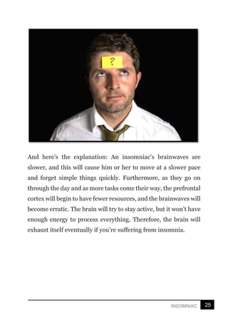 25
INSOMNIAC
And here's the explanation: An insomniac’s brainwaves are
slower, and this will cause him or her to move at a slower pace
and forget simple things quickly. Furthermore, as they go on
through the day and as more tasks come their way, the prefrontal
cortex will begin to have fewer resources, and the brainwaves will
become erratic. The brain will try to stay active, but it won’t have
enough energy to process everything. Therefore, the brain will
exhaust itself eventually if you’re suffering from insomnia.
 