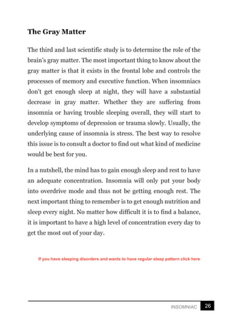 26
INSOMNIAC
The Gray Matter
The third and last scientific study is to determine the role of the
brain’s gray matter. The most important thing to know about the
gray matter is that it exists in the frontal lobe and controls the
processes of memory and executive function. When insomniacs
don't get enough sleep at night, they will have a substantial
decrease in gray matter. Whether they are suffering from
insomnia or having trouble sleeping overall, they will start to
develop symptoms of depression or trauma slowly. Usually, the
underlying cause of insomnia is stress. The best way to resolve
this issue is to consult a doctor to find out what kind of medicine
would be best for you.
In a nutshell, the mind has to gain enough sleep and rest to have
an adequate concentration. Insomnia will only put your body
into overdrive mode and thus not be getting enough rest. The
next important thing to remember is to get enough nutrition and
sleep every night. No matter how difficult it is to find a balance,
it is important to have a high level of concentration every day to
get the most out of your day.
If you have sleeping disorders and wants to have regular sleep pattern click here
 
