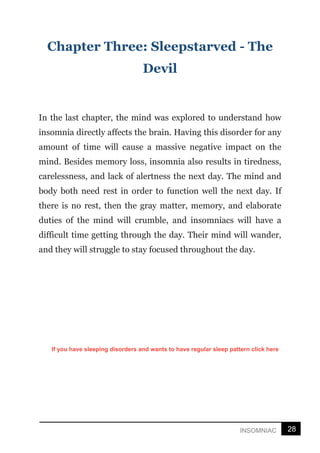 28
INSOMNIAC
Chapter Three: Sleepstarved - The
Devil
In the last chapter, the mind was explored to understand how
insomnia directly affects the brain. Having this disorder for any
amount of time will cause a massive negative impact on the
mind. Besides memory loss, insomnia also results in tiredness,
carelessness, and lack of alertness the next day. The mind and
body both need rest in order to function well the next day. If
there is no rest, then the gray matter, memory, and elaborate
duties of the mind will crumble, and insomniacs will have a
difficult time getting through the day. Their mind will wander,
and they will struggle to stay focused throughout the day.
If you have sleeping disorders and wants to have regular sleep pattern click here
 
