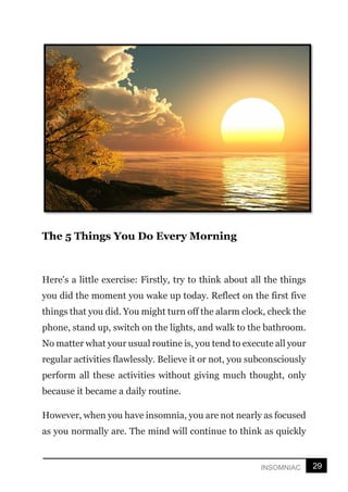 29
INSOMNIAC
The 5 Things You Do Every Morning
Here's a little exercise: Firstly, try to think about all the things
you did the moment you wake up today. Reflect on the first five
things that you did. You might turn off the alarm clock, check the
phone, stand up, switch on the lights, and walk to the bathroom.
No matter what your usual routine is, you tend to execute all your
regular activities flawlessly. Believe it or not, you subconsciously
perform all these activities without giving much thought, only
because it became a daily routine.
However, when you have insomnia, you are not nearly as focused
as you normally are. The mind will continue to think as quickly
 