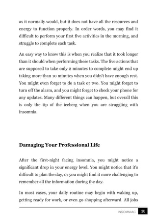 30
INSOMNIAC
as it normally would, but it does not have all the resources and
energy to function properly. In order words, you may find it
difficult to perform your first five activities in the morning, and
struggle to complete each task.
An easy way to know this is when you realize that it took longer
than it should when performing these tasks. The five actions that
are supposed to take only 2 minutes to complete might end up
taking more than 10 minutes when you didn't have enough rest.
You might even forget to do a task or two. You might forget to
turn off the alarm, and you might forget to check your phone for
any updates. Many different things can happen, but overall this
is only the tip of the iceberg when you are struggling with
insomnia.
Damaging Your Professional Life
After the first-night facing insomnia, you might notice a
significant drop in your energy level. You might notice that it's
difficult to plan the day, or you might find it more challenging to
remember all the information during the day.
In most cases, your daily routine may begin with waking up,
getting ready for work, or even go shopping afterward. All jobs
 