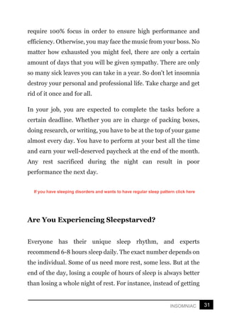 31
INSOMNIAC
require 100% focus in order to ensure high performance and
efficiency. Otherwise, you may face the music from your boss. No
matter how exhausted you might feel, there are only a certain
amount of days that you will be given sympathy. There are only
so many sick leaves you can take in a year. So don't let insomnia
destroy your personal and professional life. Take charge and get
rid of it once and for all.
In your job, you are expected to complete the tasks before a
certain deadline. Whether you are in charge of packing boxes,
doing research, or writing, you have to be at the top of your game
almost every day. You have to perform at your best all the time
and earn your well-deserved paycheck at the end of the month.
Any rest sacrificed during the night can result in poor
performance the next day.
Are You Experiencing Sleepstarved?
Everyone has their unique sleep rhythm, and experts
recommend 6-8 hours sleep daily. The exact number depends on
the individual. Some of us need more rest, some less. But at the
end of the day, losing a couple of hours of sleep is always better
than losing a whole night of rest. For instance, instead of getting
If you have sleeping disorders and wants to have regular sleep pattern click here
 