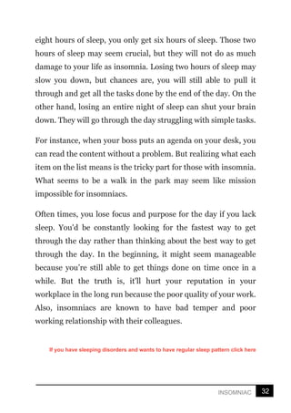 32
INSOMNIAC
eight hours of sleep, you only get six hours of sleep. Those two
hours of sleep may seem crucial, but they will not do as much
damage to your life as insomnia. Losing two hours of sleep may
slow you down, but chances are, you will still able to pull it
through and get all the tasks done by the end of the day. On the
other hand, losing an entire night of sleep can shut your brain
down. They will go through the day struggling with simple tasks.
For instance, when your boss puts an agenda on your desk, you
can read the content without a problem. But realizing what each
item on the list means is the tricky part for those with insomnia.
What seems to be a walk in the park may seem like mission
impossible for insomniacs.
Often times, you lose focus and purpose for the day if you lack
sleep. You'd be constantly looking for the fastest way to get
through the day rather than thinking about the best way to get
through the day. In the beginning, it might seem manageable
because you’re still able to get things done on time once in a
while. But the truth is, it'll hurt your reputation in your
workplace in the long run because the poor quality of your work.
Also, insomniacs are known to have bad temper and poor
working relationship with their colleagues.
If you have sleeping disorders and wants to have regular sleep pattern click here
 