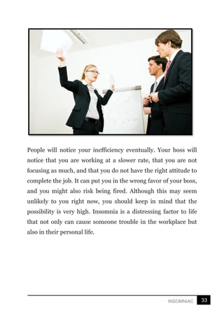 33
INSOMNIAC
People will notice your inefficiency eventually. Your boss will
notice that you are working at a slower rate, that you are not
focusing as much, and that you do not have the right attitude to
complete the job. It can put you in the wrong favor of your boss,
and you might also risk being fired. Although this may seem
unlikely to you right now, you should keep in mind that the
possibility is very high. Insomnia is a distressing factor to life
that not only can cause someone trouble in the workplace but
also in their personal life.
 