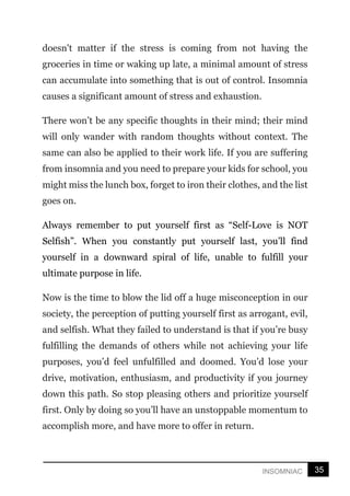 35
INSOMNIAC
doesn't matter if the stress is coming from not having the
groceries in time or waking up late, a minimal amount of stress
can accumulate into something that is out of control. Insomnia
causes a significant amount of stress and exhaustion.
There won’t be any specific thoughts in their mind; their mind
will only wander with random thoughts without context. The
same can also be applied to their work life. If you are suffering
from insomnia and you need to prepare your kids for school, you
might miss the lunch box, forget to iron their clothes, and the list
goes on.
Always remember to put yourself first as “Self-Love is NOT
Selfish”. When you constantly put yourself last, you’ll find
yourself in a downward spiral of life, unable to fulfill your
ultimate purpose in life.
Now is the time to blow the lid off a huge misconception in our
society, the perception of putting yourself first as arrogant, evil,
and selfish. What they failed to understand is that if you’re busy
fulfilling the demands of others while not achieving your life
purposes, you’d feel unfulfilled and doomed. You’d lose your
drive, motivation, enthusiasm, and productivity if you journey
down this path. So stop pleasing others and prioritize yourself
first. Only by doing so you’ll have an unstoppable momentum to
accomplish more, and have more to offer in return.
 