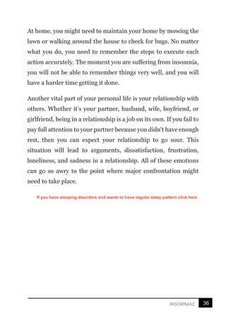 36
INSOMNIAC
At home, you might need to maintain your home by mowing the
lawn or walking around the house to check for bugs. No matter
what you do, you need to remember the steps to execute each
action accurately. The moment you are suffering from insomnia,
you will not be able to remember things very well, and you will
have a harder time getting it done.
Another vital part of your personal life is your relationship with
others. Whether it’s your partner, husband, wife, boyfriend, or
girlfriend, being in a relationship is a job on its own. If you fail to
pay full attention to your partner because you didn't have enough
rest, then you can expect your relationship to go sour. This
situation will lead to arguments, dissatisfaction, frustration,
loneliness, and sadness in a relationship. All of these emotions
can go so awry to the point where major confrontation might
need to take place.
If you have sleeping disorders and wants to have regular sleep pattern click here
 