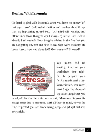 37
INSOMNIAC
Dealing With Insomnia
It's hard to deal with insomnia when you have no energy left
inside you. You’ll feel tired all the time and care less about things
that are happening around you. Your mind will wander, and
often times those thoughts don't make any sense. Life itself is
already hard enough. Now, imagine adding in the fact that you
are not getting any rest and have to deal with every obstacles life
present you. How would you feel? Overwhelmed? Stressed?
You might end up
wasting time at your
workplace. You might
fail to prepare your
family meals and upset
your children. You might
start forgetting about all
the little things that you
usually do for your romantic relationship. Many areas in your life
can go south due to insomnia. With all these in mind, now is the
time to protect yourself from losing sleep and get optimal rest
every night.
 