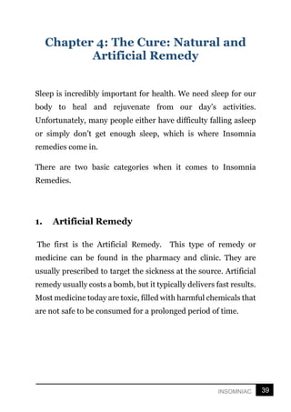 39
INSOMNIAC
Chapter 4: The Cure: Natural and
Artificial Remedy
Sleep is incredibly important for health. We need sleep for our
body to heal and rejuvenate from our day’s activities.
Unfortunately, many people either have difficulty falling asleep
or simply don’t get enough sleep, which is where Insomnia
remedies come in.
There are two basic categories when it comes to Insomnia
Remedies.
1. Artificial Remedy
The first is the Artificial Remedy. This type of remedy or
medicine can be found in the pharmacy and clinic. They are
usually prescribed to target the sickness at the source. Artificial
remedy usually costs a bomb, but it typically delivers fast results.
Most medicine today are toxic, filled with harmful chemicals that
are not safe to be consumed for a prolonged period of time.
 