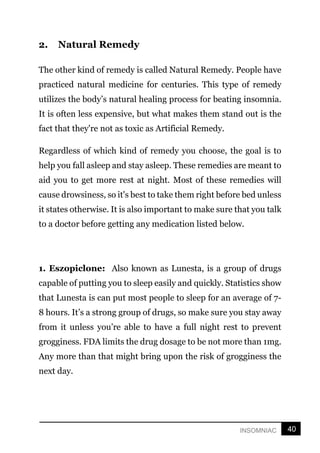 40
INSOMNIAC
2. Natural Remedy
The other kind of remedy is called Natural Remedy. People have
practiced natural medicine for centuries. This type of remedy
utilizes the body’s natural healing process for beating insomnia.
It is often less expensive, but what makes them stand out is the
fact that they're not as toxic as Artificial Remedy.
Regardless of which kind of remedy you choose, the goal is to
help you fall asleep and stay asleep. These remedies are meant to
aid you to get more rest at night. Most of these remedies will
cause drowsiness, so it's best to take them right before bed unless
it states otherwise. It is also important to make sure that you talk
to a doctor before getting any medication listed below.
1. Eszopiclone: Also known as Lunesta, is a group of drugs
capable of putting you to sleep easily and quickly. Statistics show
that Lunesta is can put most people to sleep for an average of 7-
8 hours. It’s a strong group of drugs, so make sure you stay away
from it unless you’re able to have a full night rest to prevent
grogginess. FDA limits the drug dosage to be not more than 1mg.
Any more than that might bring upon the risk of grogginess the
next day.
 