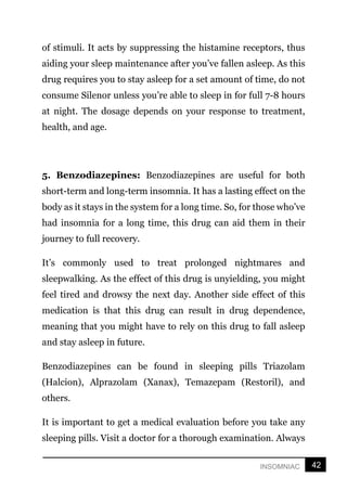 42
INSOMNIAC
of stimuli. It acts by suppressing the histamine receptors, thus
aiding your sleep maintenance after you’ve fallen asleep. As this
drug requires you to stay asleep for a set amount of time, do not
consume Silenor unless you’re able to sleep in for full 7-8 hours
at night. The dosage depends on your response to treatment,
health, and age.
5. Benzodiazepines: Benzodiazepines are useful for both
short-term and long-term insomnia. It has a lasting effect on the
body as it stays in the system for a long time. So, for those who’ve
had insomnia for a long time, this drug can aid them in their
journey to full recovery.
It’s commonly used to treat prolonged nightmares and
sleepwalking. As the effect of this drug is unyielding, you might
feel tired and drowsy the next day. Another side effect of this
medication is that this drug can result in drug dependence,
meaning that you might have to rely on this drug to fall asleep
and stay asleep in future.
Benzodiazepines can be found in sleeping pills Triazolam
(Halcion), Alprazolam (Xanax), Temazepam (Restoril), and
others.
It is important to get a medical evaluation before you take any
sleeping pills. Visit a doctor for a thorough examination. Always
 