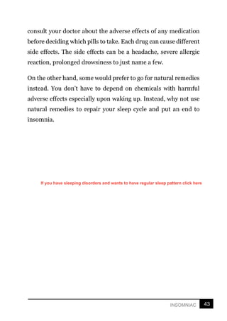 43
INSOMNIAC
consult your doctor about the adverse effects of any medication
before deciding which pills to take. Each drug can cause different
side effects. The side effects can be a headache, severe allergic
reaction, prolonged drowsiness to just name a few.
On the other hand, some would prefer to go for natural remedies
instead. You don’t have to depend on chemicals with harmful
adverse effects especially upon waking up. Instead, why not use
natural remedies to repair your sleep cycle and put an end to
insomnia.
If you have sleeping disorders and wants to have regular sleep pattern click here
 
