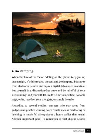 44
INSOMNIAC
1. Go Camping
When the lure of the TV or fiddling on the phone keep you up
late at night, it’s time to grab the tent and go camping. Stay away
from electronic devices and enjoy a digital detox once in a while.
Put yourself in a distraction-free zone and be mindful of your
surroundings and yourself. Utilize this time to meditate, do some
yoga, write, recollect your thoughts, or simply breathe.
According to several studies, campers who stay away from
gadgets and practice winding down rituals such as meditating or
listening to music fell asleep about 2 hours earlier than usual.
Another important point to remember is that digital devices
 
