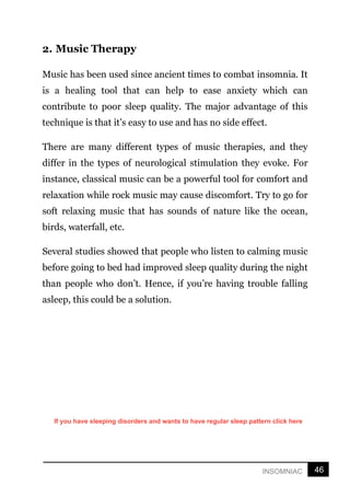 46
INSOMNIAC
2. Music Therapy
Music has been used since ancient times to combat insomnia. It
is a healing tool that can help to ease anxiety which can
contribute to poor sleep quality. The major advantage of this
technique is that it’s easy to use and has no side effect.
There are many different types of music therapies, and they
differ in the types of neurological stimulation they evoke. For
instance, classical music can be a powerful tool for comfort and
relaxation while rock music may cause discomfort. Try to go for
soft relaxing music that has sounds of nature like the ocean,
birds, waterfall, etc.
Several studies showed that people who listen to calming music
before going to bed had improved sleep quality during the night
than people who don’t. Hence, if you’re having trouble falling
asleep, this could be a solution.
If you have sleeping disorders and wants to have regular sleep pattern click here
 