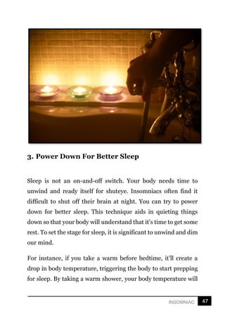 47
INSOMNIAC
3. Power Down For Better Sleep
Sleep is not an on-and-off switch. Your body needs time to
unwind and ready itself for shuteye. Insomniacs often find it
difficult to shut off their brain at night. You can try to power
down for better sleep. This technique aids in quieting things
down so that your body will understand that it’s time to get some
rest. To set the stage for sleep, it is significant to unwind and dim
our mind.
For instance, if you take a warm before bedtime, it’ll create a
drop in body temperature, triggering the body to start prepping
for sleep. By taking a warm shower, your body temperature will
 