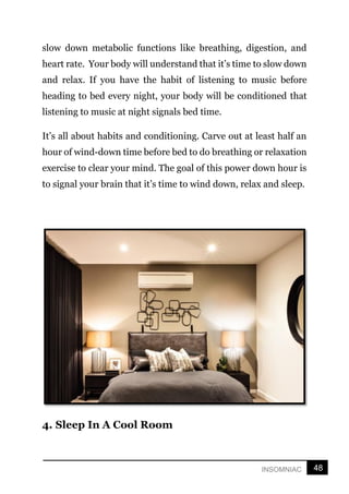 48
INSOMNIAC
slow down metabolic functions like breathing, digestion, and
heart rate. Your body will understand that it’s time to slow down
and relax. If you have the habit of listening to music before
heading to bed every night, your body will be conditioned that
listening to music at night signals bed time.
It’s all about habits and conditioning. Carve out at least half an
hour of wind-down time before bed to do breathing or relaxation
exercise to clear your mind. The goal of this power down hour is
to signal your brain that it’s time to wind down, relax and sleep.
4. Sleep In A Cool Room
 