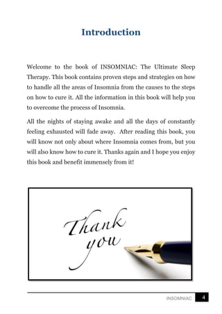4
INSOMNIAC
Introduction
Welcome to the book of INSOMNIAC: The Ultimate Sleep
Therapy. This book contains proven steps and strategies on how
to handle all the areas of Insomnia from the causes to the steps
on how to cure it. All the information in this book will help you
to overcome the process of Insomnia.
All the nights of staying awake and all the days of constantly
feeling exhausted will fade away. After reading this book, you
will know not only about where Insomnia comes from, but you
will also know how to cure it. Thanks again and I hope you enjoy
this book and benefit immensely from it!
 