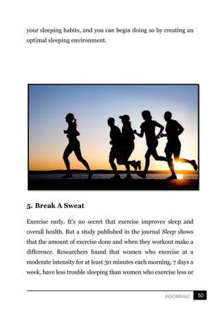 50
INSOMNIAC
your sleeping habits, and you can begin doing so by creating an
optimal sleeping environment.
5. Break A Sweat
Exercise early. It’s no secret that exercise improves sleep and
overall health. But a study published in the journal Sleep shows
that the amount of exercise done and when they workout make a
difference. Researchers found that women who exercise at a
moderate intensity for at least 30 minutes each morning, 7 days a
week, have less trouble sleeping than women who exercise less or
 