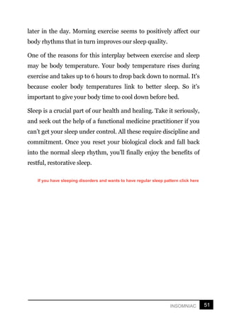 51
INSOMNIAC
later in the day. Morning exercise seems to positively affect our
body rhythms that in turn improves our sleep quality.
One of the reasons for this interplay between exercise and sleep
may be body temperature. Your body temperature rises during
exercise and takes up to 6 hours to drop back down to normal. It's
because cooler body temperatures link to better sleep. So it’s
important to give your body time to cool down before bed.
Sleep is a crucial part of our health and healing. Take it seriously,
and seek out the help of a functional medicine practitioner if you
can’t get your sleep under control. All these require discipline and
commitment. Once you reset your biological clock and fall back
into the normal sleep rhythm, you’ll finally enjoy the benefits of
restful, restorative sleep.
If you have sleeping disorders and wants to have regular sleep pattern click here
 