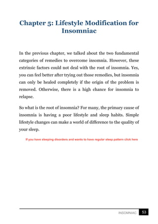 53
INSOMNIAC
Chapter 5: Lifestyle Modification for
Insomniac
In the previous chapter, we talked about the two fundamental
categories of remedies to overcome insomnia. However, these
extrinsic factors could not deal with the root of insomnia. Yes,
you can feel better after trying out those remedies, but insomnia
can only be healed completely if the origin of the problem is
removed. Otherwise, there is a high chance for insomnia to
relapse.
So what is the root of insomnia? For many, the primary cause of
insomnia is having a poor lifestyle and sleep habits. Simple
lifestyle changes can make a world of difference to the quality of
your sleep.
If you have sleeping disorders and wants to have regular sleep pattern click here
 