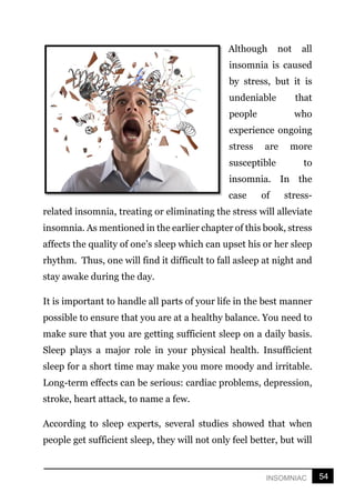 54
INSOMNIAC
Although not all
insomnia is caused
by stress, but it is
undeniable that
people who
experience ongoing
stress are more
susceptible to
insomnia. In the
case of stress-
related insomnia, treating or eliminating the stress will alleviate
insomnia. As mentioned in the earlier chapter of this book, stress
affects the quality of one’s sleep which can upset his or her sleep
rhythm. Thus, one will find it difficult to fall asleep at night and
stay awake during the day.
It is important to handle all parts of your life in the best manner
possible to ensure that you are at a healthy balance. You need to
make sure that you are getting sufficient sleep on a daily basis.
Sleep plays a major role in your physical health. Insufficient
sleep for a short time may make you more moody and irritable.
Long-term effects can be serious: cardiac problems, depression,
stroke, heart attack, to name a few.
According to sleep experts, several studies showed that when
people get sufficient sleep, they will not only feel better, but will
 