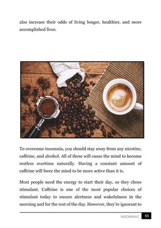 55
INSOMNIAC
also increase their odds of living longer, healthier, and more
accomplished lives.
To overcome insomnia, you should stay away from any nicotine,
caffeine, and alcohol. All of these will cause the mind to become
restless overtime naturally. Having a constant amount of
caffeine will force the mind to be more active than it is.
Most people need the energy to start their day, so they chose
stimulant. Caffeine is one of the most popular choices of
stimulant today to ensure alertness and wakefulness in the
morning and for the rest of the day. However, they’re ignorant to
 