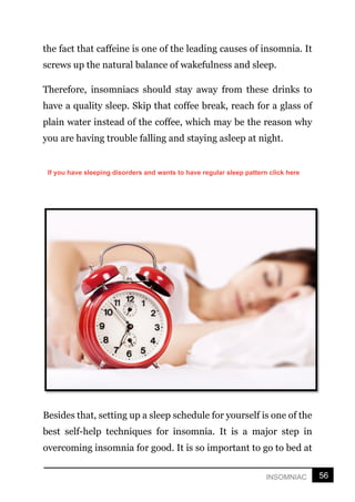 56
INSOMNIAC
the fact that caffeine is one of the leading causes of insomnia. It
screws up the natural balance of wakefulness and sleep.
Therefore, insomniacs should stay away from these drinks to
have a quality sleep. Skip that coffee break, reach for a glass of
plain water instead of the coffee, which may be the reason why
you are having trouble falling and staying asleep at night.
Besides that, setting up a sleep schedule for yourself is one of the
best self-help techniques for insomnia. It is a major step in
overcoming insomnia for good. It is so important to go to bed at
If you have sleeping disorders and wants to have regular sleep pattern click here
 