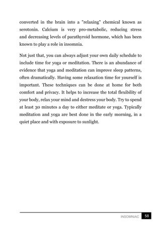 58
INSOMNIAC
converted in the brain into a "relaxing" chemical known as
serotonin. Calcium is very pro-metabolic, reducing stress
and decreasing levels of parathyroid hormone, which has been
known to play a role in insomnia.
Not just that, you can always adjust your own daily schedule to
include time for yoga or meditation. There is an abundance of
evidence that yoga and meditation can improve sleep patterns,
often dramatically. Having some relaxation time for yourself is
important. These techniques can be done at home for both
comfort and privacy. It helps to increase the total flexibility of
your body, relax your mind and destress your body. Try to spend
at least 30 minutes a day to either meditate or yoga. Typically
meditation and yoga are best done in the early morning, in a
quiet place and with exposure to sunlight.
 