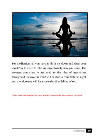 59
INSOMNIAC
For meditation, all you have to do is sit down and clear your
mind. Try to listen to relaxing music to help calm you down. The
moment you start to get used to the idea of meditating
throughout the day, the mind will be able to relax faster at night
and therefore you will have an easier time falling asleep.
If you have sleeping disorders and wants to have regular sleep pattern click here
 